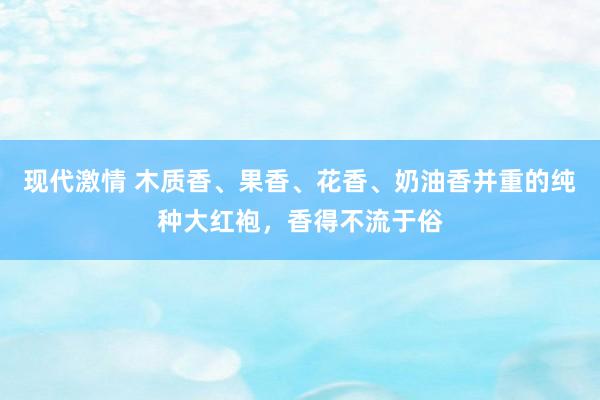 现代激情 木质香、果香、花香、奶油香并重的纯种大红袍，香得不流于俗