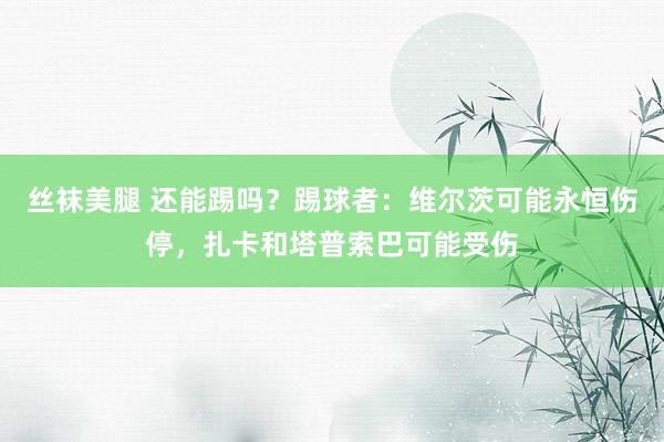丝袜美腿 还能踢吗？踢球者：维尔茨可能永恒伤停，扎卡和塔普索巴可能受伤