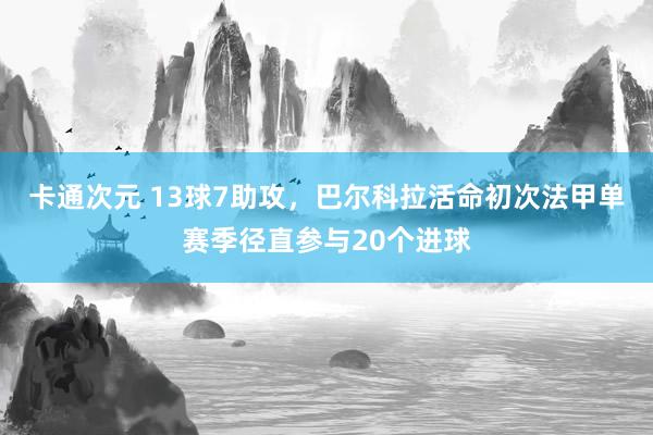 卡通次元 13球7助攻，巴尔科拉活命初次法甲单赛季径直参与20个进球