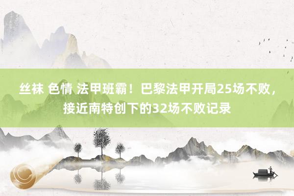 丝袜 色情 法甲班霸！巴黎法甲开局25场不败，接近南特创下的32场不败记录