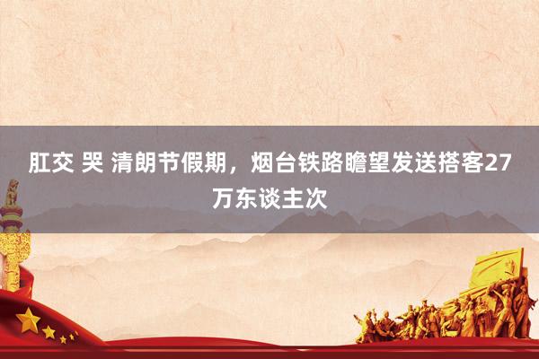 肛交 哭 清朗节假期，烟台铁路瞻望发送搭客27万东谈主次