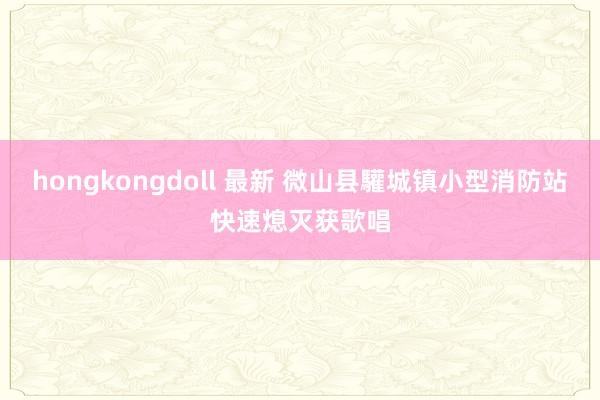 hongkongdoll 最新 微山县驩城镇小型消防站快速熄灭获歌唱