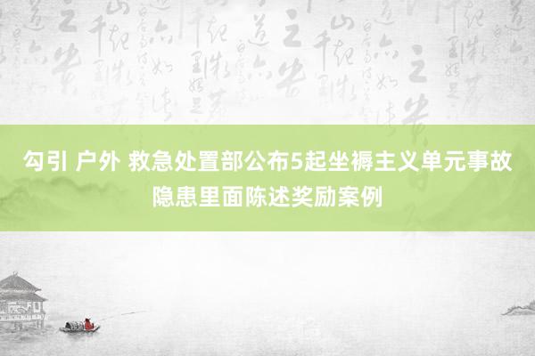 勾引 户外 救急处置部公布5起坐褥主义单元事故隐患里面陈述奖励案例