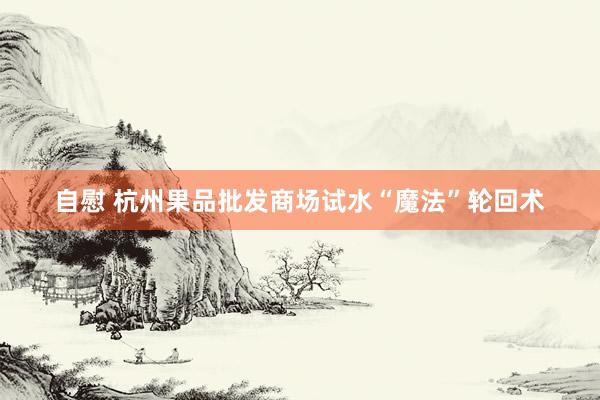 自慰 杭州果品批发商场试水“魔法”轮回术