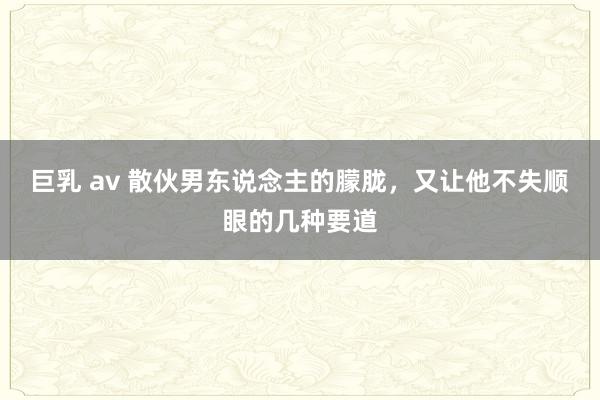 巨乳 av 散伙男东说念主的朦胧，又让他不失顺眼的几种要道