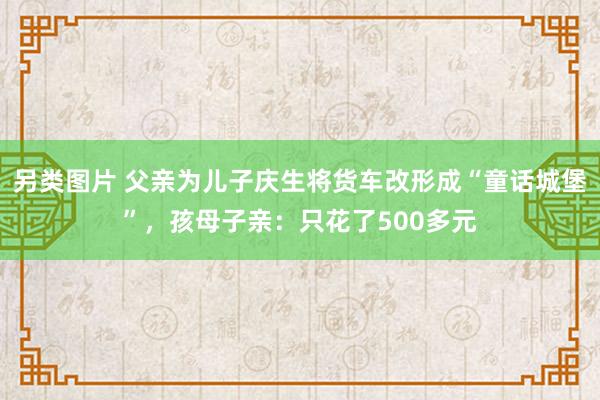 另类图片 父亲为儿子庆生将货车改形成“童话城堡”，孩母子亲：只花了500多元