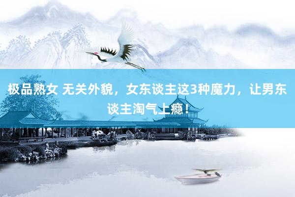 极品熟女 无关外貌，女东谈主这3种魔力，让男东谈主淘气上瘾！