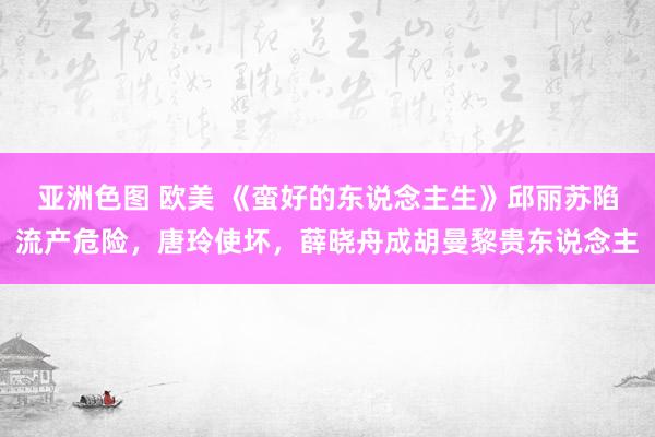 亚洲色图 欧美 《蛮好的东说念主生》邱丽苏陷流产危险，唐玲使坏，薛晓舟成胡曼黎贵东说念主