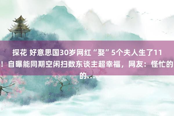 探花 好意思国30岁网红“娶”5个夫人生了11娃！自曝能同期空闲扫数东谈主超幸福，网友：怪忙的…