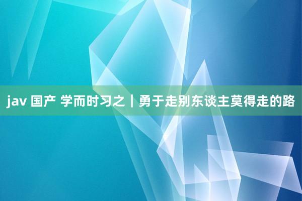 jav 国产 学而时习之｜勇于走别东谈主莫得走的路