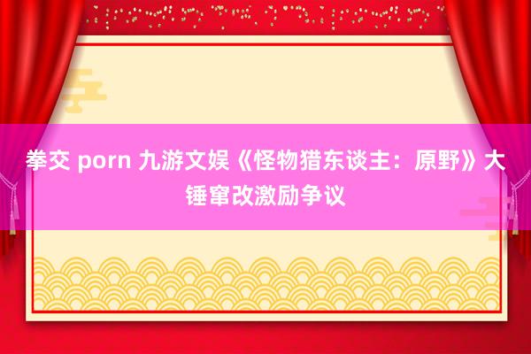 拳交 porn 九游文娱《怪物猎东谈主：原野》大锤窜改激励争议