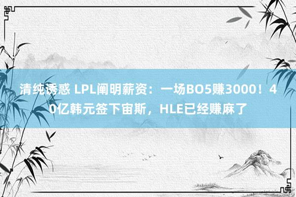 清纯诱惑 LPL阐明薪资：一场BO5赚3000！40亿韩元签下宙斯，HLE已经赚麻了