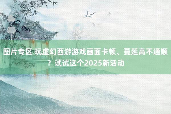 图片专区 玩虚幻西游游戏画面卡顿、蔓延高不通顺？试试这个2025新活动