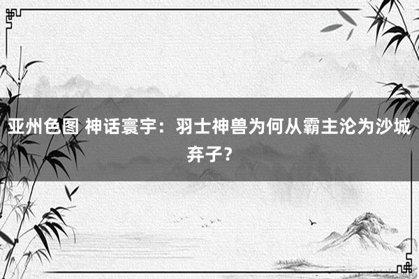 亚州色图 神话寰宇：羽士神兽为何从霸主沦为沙城弃子？