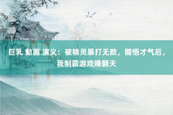 巨乳 動画 演义：被精灵暴打无数，醒悟才气后，我制霸游戏赚翻天