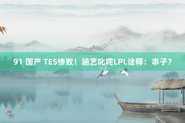 91 国产 TES惨败！涵艺叱咤LPL诠释：串子？