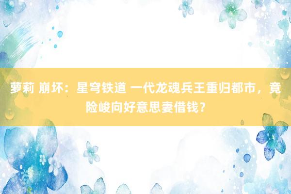 萝莉 崩坏：星穹铁道 一代龙魂兵王重归都市，竟险峻向好意思妻借钱？