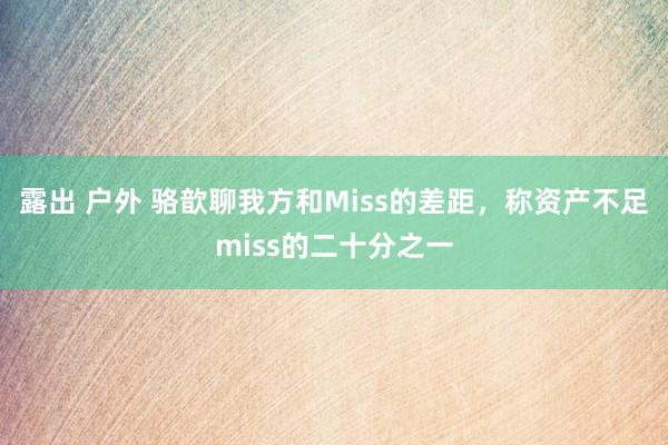露出 户外 骆歆聊我方和Miss的差距，称资产不足miss的二十分之一