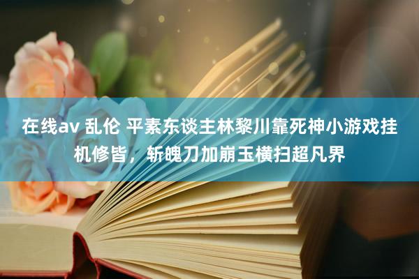 在线av 乱伦 平素东谈主林黎川靠死神小游戏挂机修皆，斩魄刀加崩玉横扫超凡界
