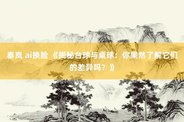 秦岚 ai换脸 《揭秘台球与桌球：你果然了解它们的差异吗？》