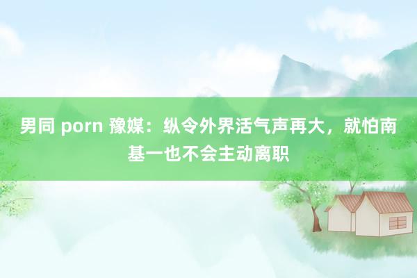 男同 porn 豫媒：纵令外界活气声再大，就怕南基一也不会主动离职