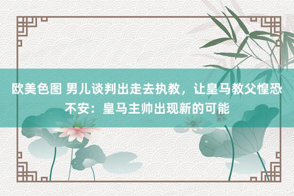 欧美色图 男儿谈判出走去执教，让皇马教父惶恐不安：皇马主帅出现新的可能
