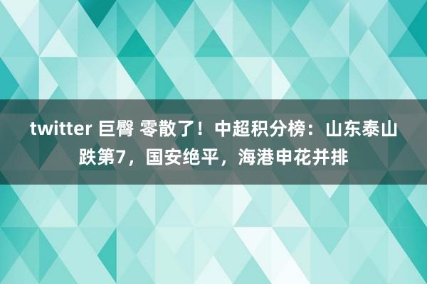 twitter 巨臀 零散了！中超积分榜：山东泰山跌第7，国安绝平，海港申花并排