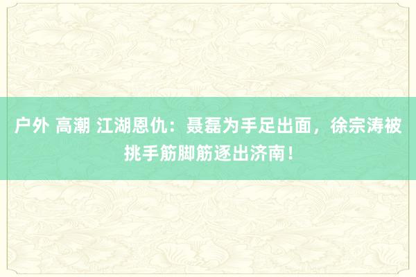 户外 高潮 江湖恩仇：聂磊为手足出面，徐宗涛被挑手筋脚筋逐出济南！