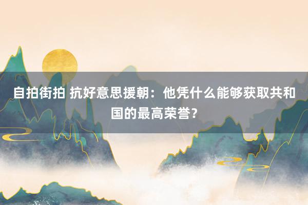 自拍街拍 抗好意思援朝：他凭什么能够获取共和国的最高荣誉？