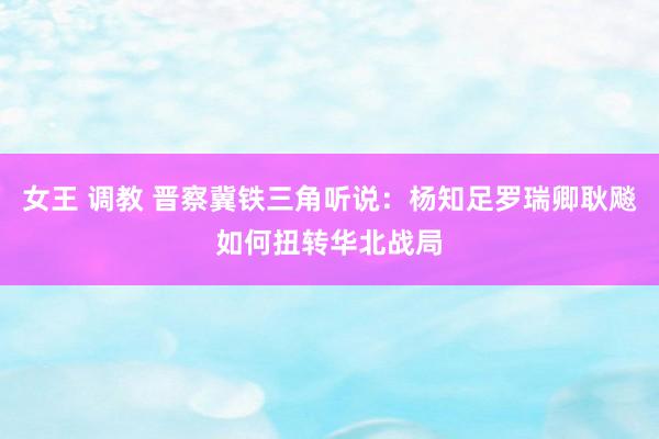 女王 调教 晋察冀铁三角听说：杨知足罗瑞卿耿飚如何扭转华北战局