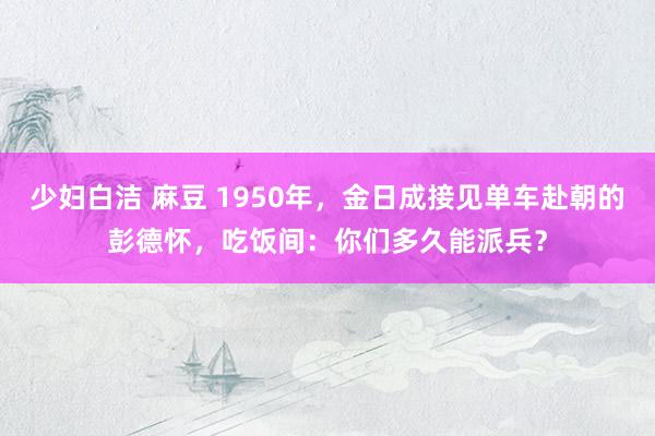 少妇白洁 麻豆 1950年，金日成接见单车赴朝的彭德怀，吃饭间：你们多久能派兵？