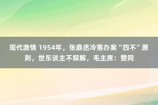 现代激情 1954年，张鼎丞冷落办案“四不”原则，世东谈主不睬解，毛主席：赞同