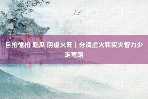 自拍偷拍 吃瓜 阴虚火旺｜分清虚火和实火智力少走弯路