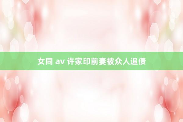 女同 av 许家印前妻被众人追债