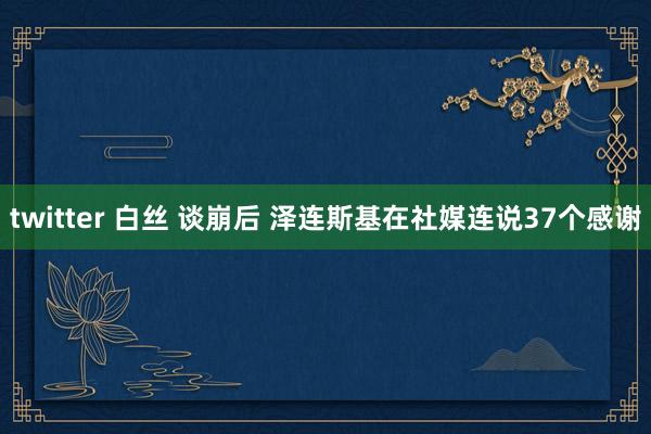 twitter 白丝 谈崩后 泽连斯基在社媒连说37个感谢