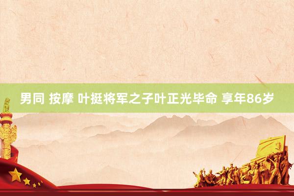 男同 按摩 叶挺将军之子叶正光毕命 享年86岁