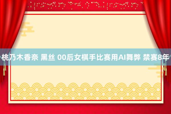 桃乃木香奈 黑丝 00后女棋手比赛用AI舞弊 禁赛8年