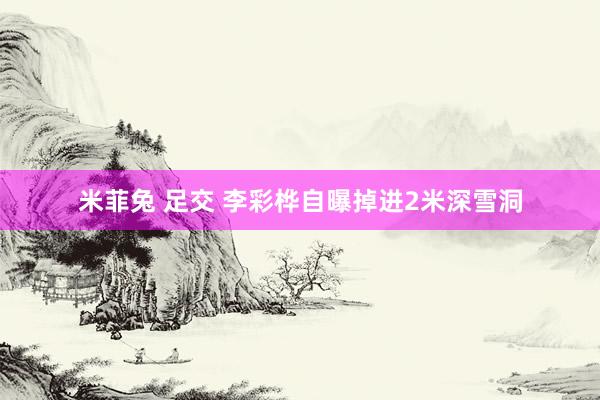 米菲兔 足交 李彩桦自曝掉进2米深雪洞