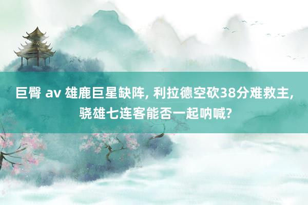 巨臀 av 雄鹿巨星缺阵， 利拉德空砍38分难救主， 骁雄七连客能否一起呐喊?