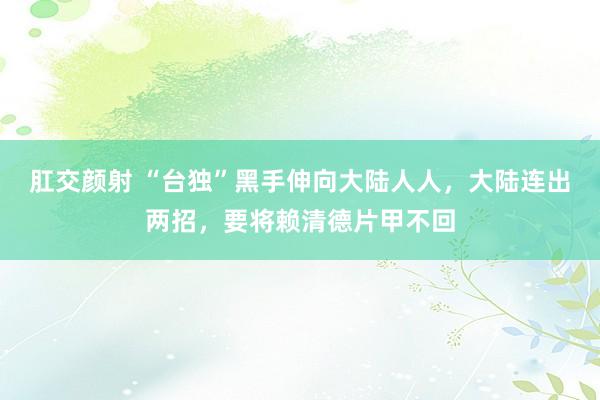 肛交颜射 “台独”黑手伸向大陆人人，大陆连出两招，要将赖清德片甲不回