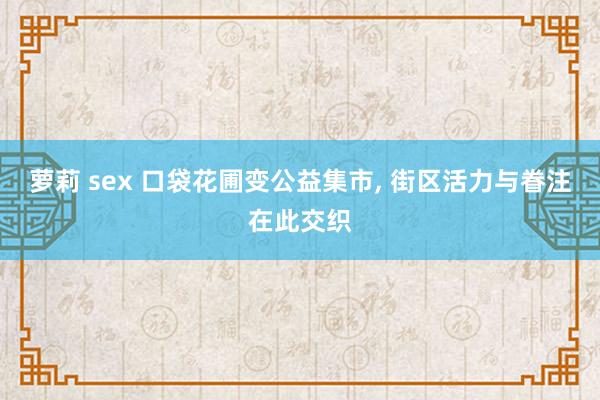 萝莉 sex 口袋花圃变公益集市， 街区活力与眷注在此交织