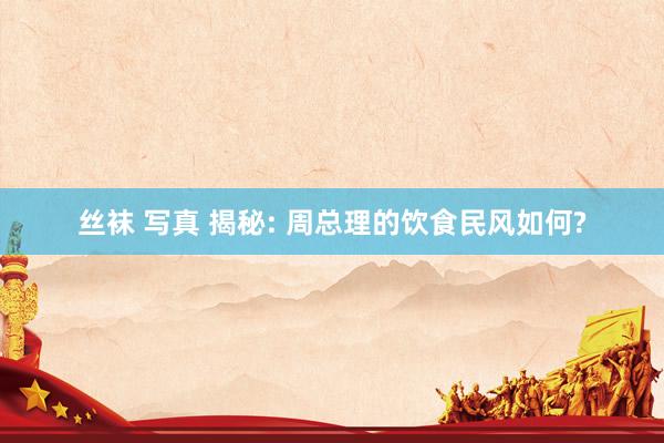 丝袜 写真 揭秘: 周总理的饮食民风如何?