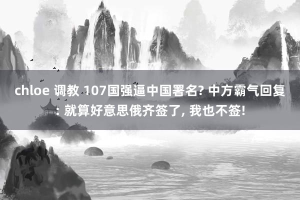 chloe 调教 107国强逼中国署名? 中方霸气回复: 就算好意思俄齐签了， 我也不签!