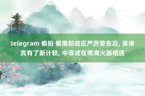 telegram 偷拍 被南部战区严厉警告后， 菲律宾有了新计较， 中菲或在南海火器相遇