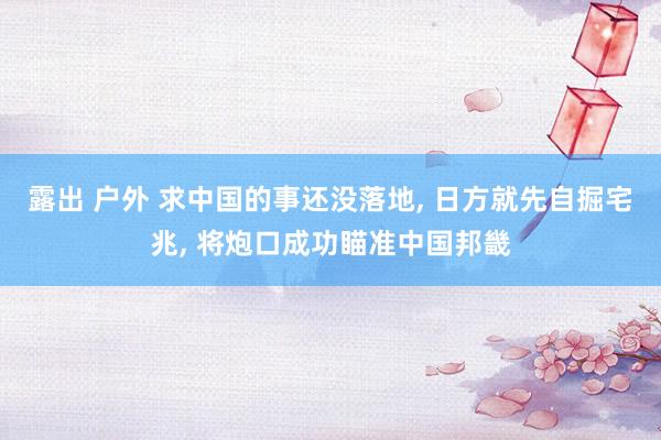 露出 户外 求中国的事还没落地， 日方就先自掘宅兆， 将炮口成功瞄准中国邦畿