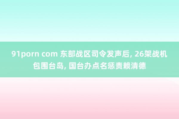 91porn com 东部战区司令发声后， 26架战机包围台岛， 国台办点名惩责赖清德