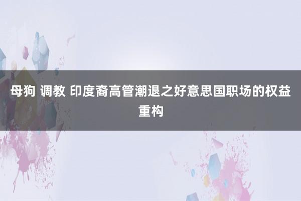 母狗 调教 印度裔高管潮退之好意思国职场的权益重构