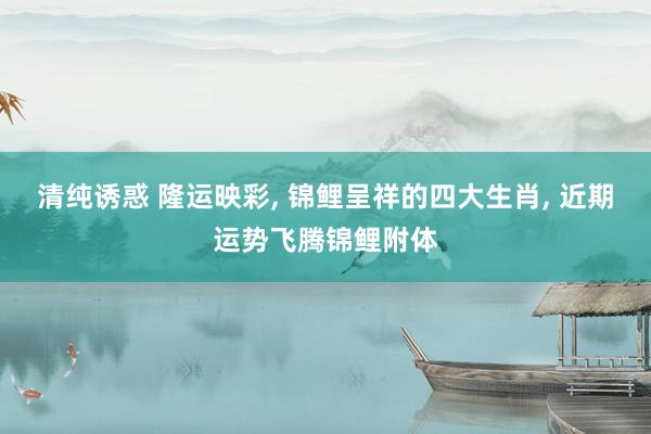 清纯诱惑 隆运映彩， 锦鲤呈祥的四大生肖， 近期运势飞腾锦鲤附体