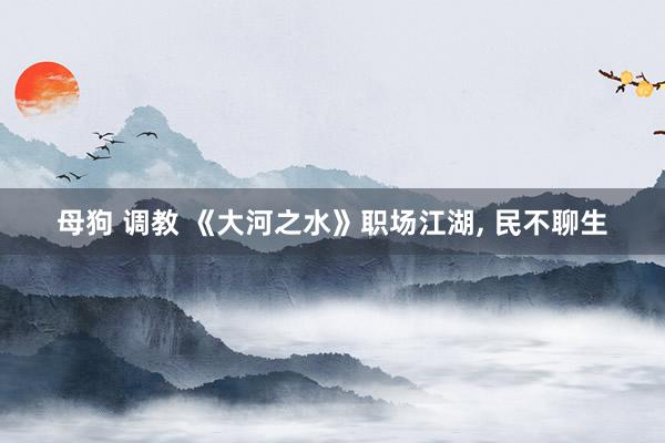 母狗 调教 《大河之水》职场江湖， 民不聊生