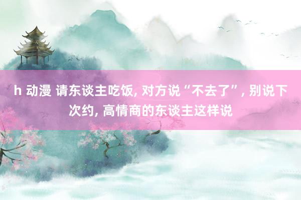 h 动漫 请东谈主吃饭， 对方说“不去了”， 别说下次约， 高情商的东谈主这样说